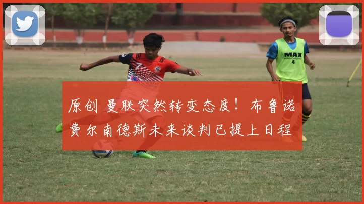 原创 曼联突然转变态度！布鲁诺・费尔南德斯未来谈判已提上日程