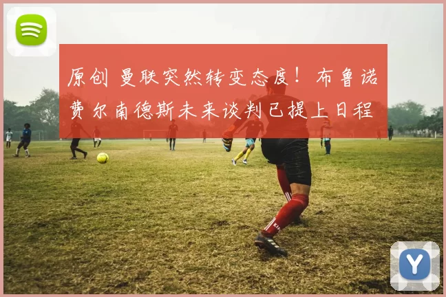 原创 曼联突然转变态度！布鲁诺・费尔南德斯未来谈判已提上日程