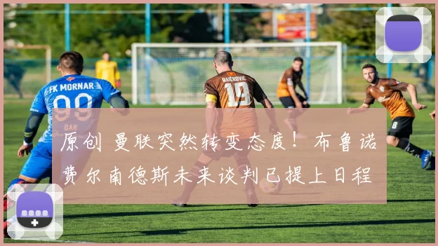 原创 曼联突然转变态度！布鲁诺・费尔南德斯未来谈判已提上日程