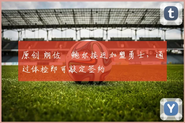 原创 朗佐・鲍尔接近加盟勇士，通过体检即可敲定签约