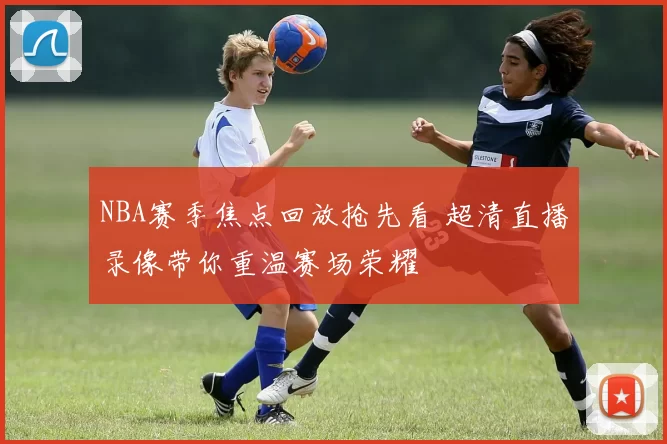 NBA赛季焦点回放抢先看 超清直播录像带你重温赛场荣耀