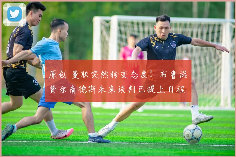 原创 曼联突然转变态度！布鲁诺・费尔南德斯未来谈判已提上日程