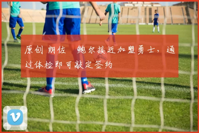 原创 朗佐・鲍尔接近加盟勇士，通过体检即可敲定签约