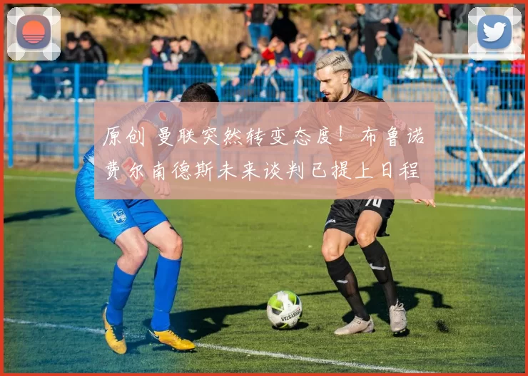 原创 曼联突然转变态度！布鲁诺・费尔南德斯未来谈判已提上日程