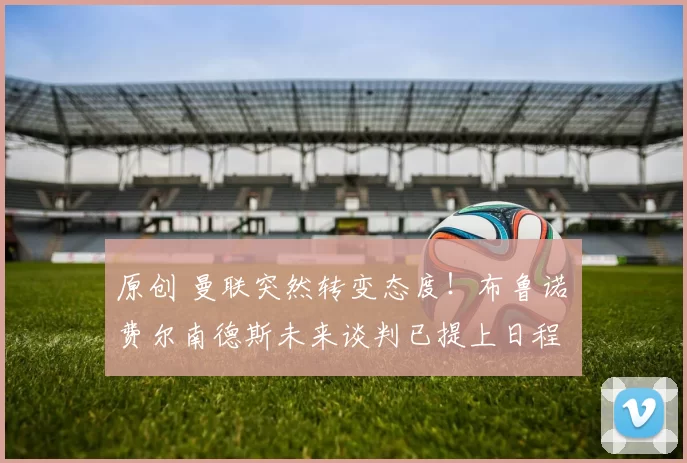 原创 曼联突然转变态度！布鲁诺・费尔南德斯未来谈判已提上日程