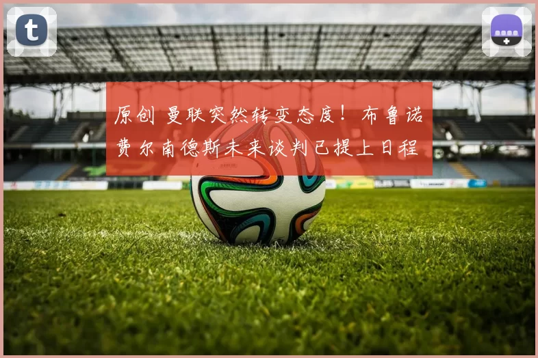 原创 曼联突然转变态度！布鲁诺・费尔南德斯未来谈判已提上日程