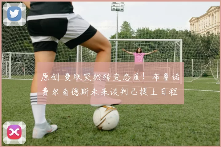 原创 曼联突然转变态度！布鲁诺・费尔南德斯未来谈判已提上日程