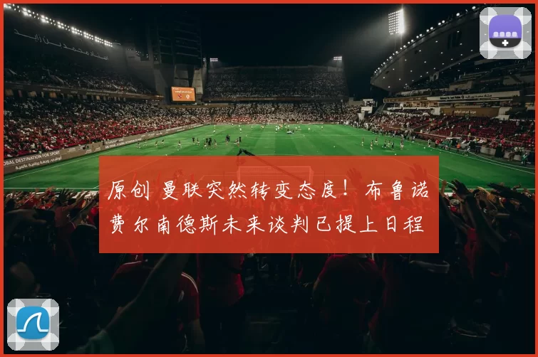 原创 曼联突然转变态度！布鲁诺・费尔南德斯未来谈判已提上日程