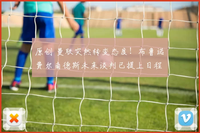 原创 曼联突然转变态度！布鲁诺・费尔南德斯未来谈判已提上日程