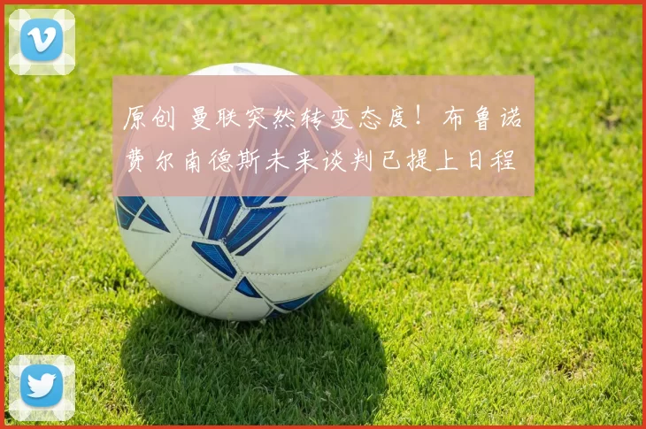 原创 曼联突然转变态度！布鲁诺・费尔南德斯未来谈判已提上日程