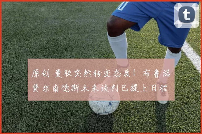 原创 曼联突然转变态度！布鲁诺・费尔南德斯未来谈判已提上日程