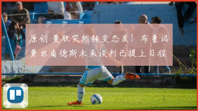 原创 曼联突然转变态度！布鲁诺・费尔南德斯未来谈判已提上日程