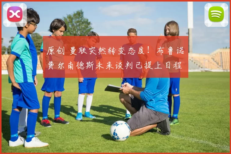 原创 曼联突然转变态度！布鲁诺・费尔南德斯未来谈判已提上日程