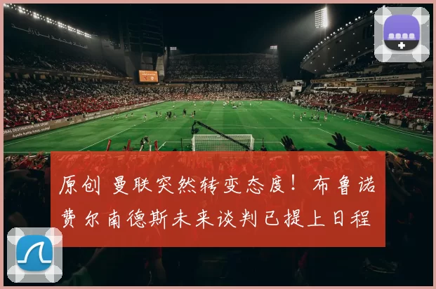 原创 曼联突然转变态度！布鲁诺・费尔南德斯未来谈判已提上日程