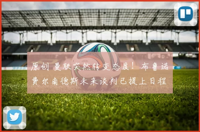 原创 曼联突然转变态度！布鲁诺・费尔南德斯未来谈判已提上日程