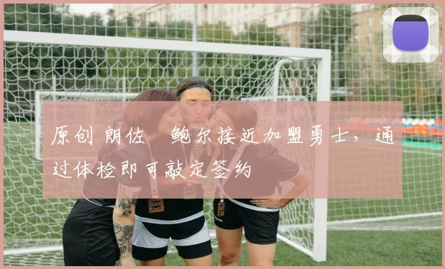 原创 朗佐・鲍尔接近加盟勇士，通过体检即可敲定签约