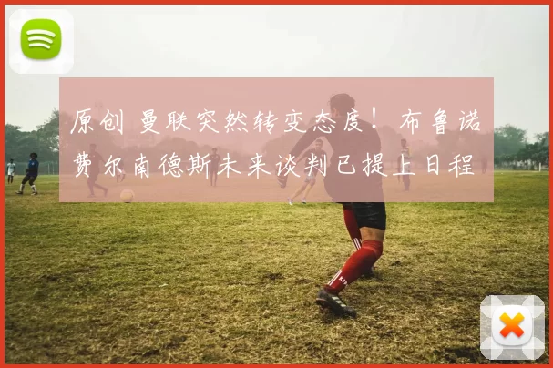 原创 曼联突然转变态度！布鲁诺・费尔南德斯未来谈判已提上日程