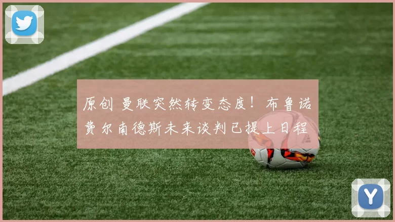 原创 曼联突然转变态度！布鲁诺・费尔南德斯未来谈判已提上日程