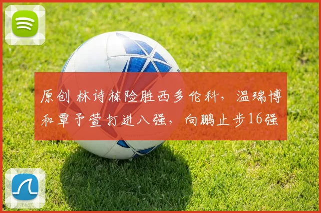 原创 林诗栋险胜西多伦科，温瑞博和覃予萱打进八强，向鹏止步16强