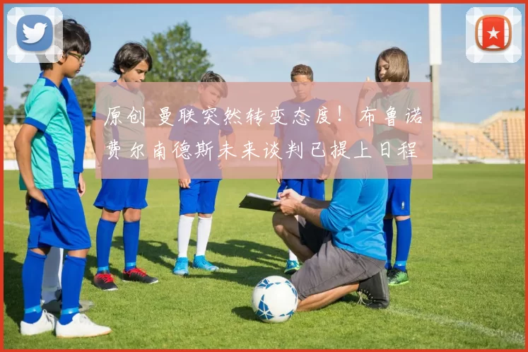 原创 曼联突然转变态度！布鲁诺・费尔南德斯未来谈判已提上日程