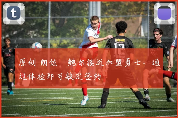 原创 朗佐・鲍尔接近加盟勇士，通过体检即可敲定签约