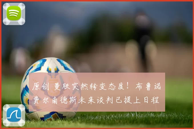 原创 曼联突然转变态度！布鲁诺・费尔南德斯未来谈判已提上日程