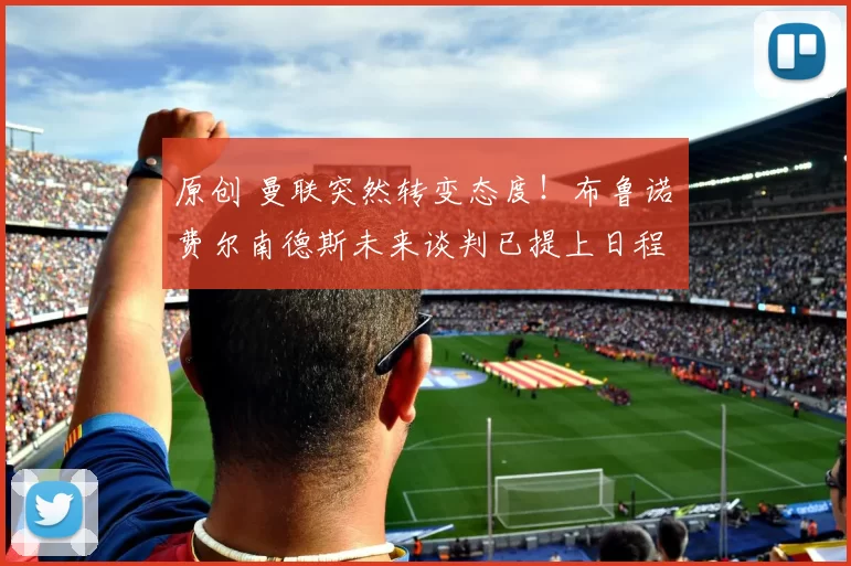 原创 曼联突然转变态度！布鲁诺・费尔南德斯未来谈判已提上日程