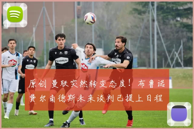 原创 曼联突然转变态度！布鲁诺・费尔南德斯未来谈判已提上日程