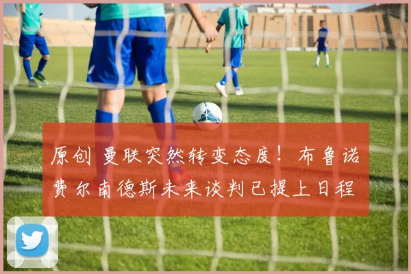 原创 曼联突然转变态度！布鲁诺・费尔南德斯未来谈判已提上日程