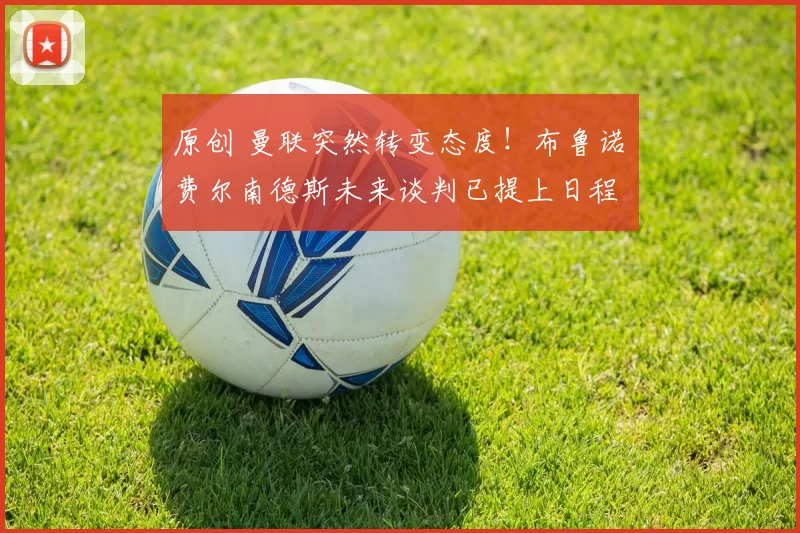 原创 曼联突然转变态度！布鲁诺・费尔南德斯未来谈判已提上日程