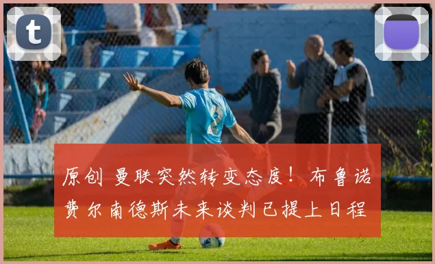 原创 曼联突然转变态度！布鲁诺・费尔南德斯未来谈判已提上日程