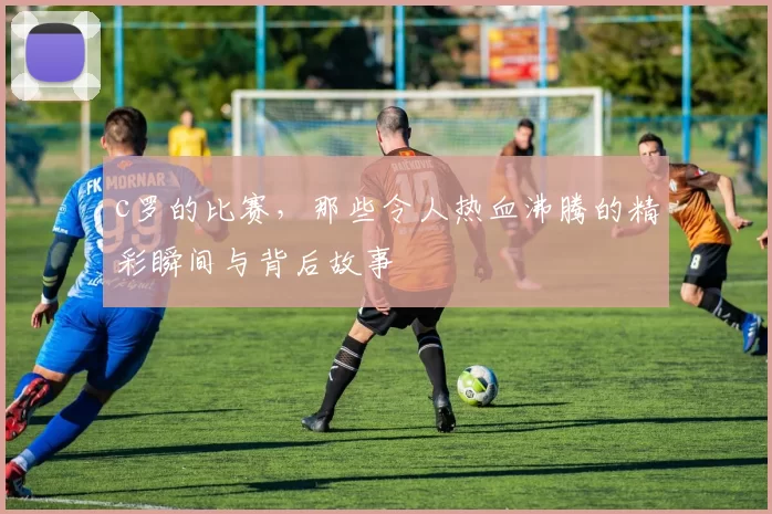 c罗的比赛，那些令人热血沸腾的精彩瞬间与背后故事