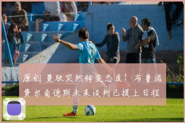 原创 曼联突然转变态度！布鲁诺・费尔南德斯未来谈判已提上日程