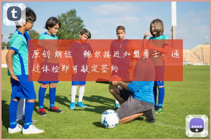 原创 朗佐・鲍尔接近加盟勇士，通过体检即可敲定签约
