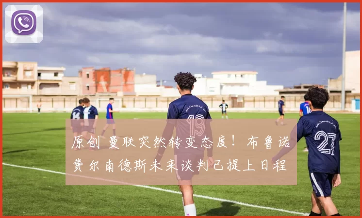 原创 曼联突然转变态度！布鲁诺・费尔南德斯未来谈判已提上日程