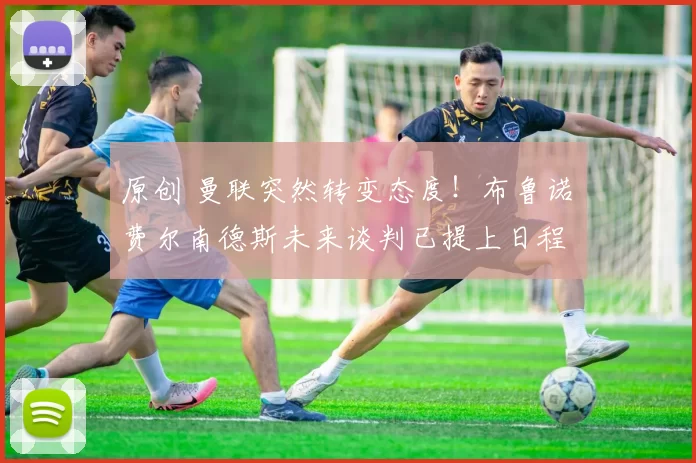 原创 曼联突然转变态度！布鲁诺・费尔南德斯未来谈判已提上日程