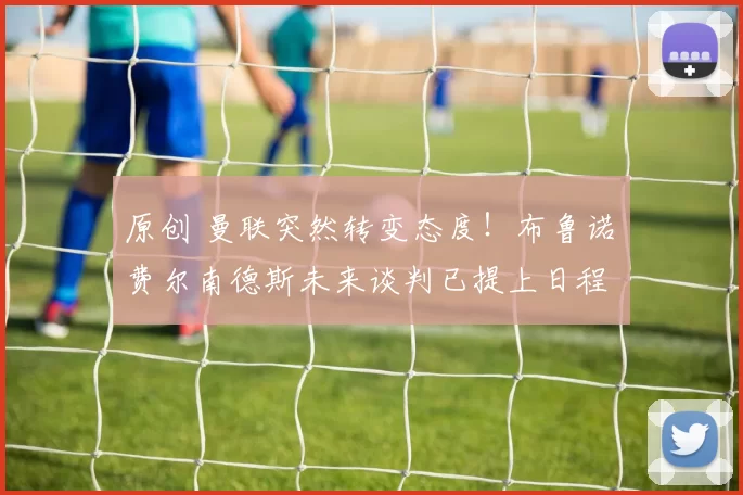 原创 曼联突然转变态度！布鲁诺・费尔南德斯未来谈判已提上日程