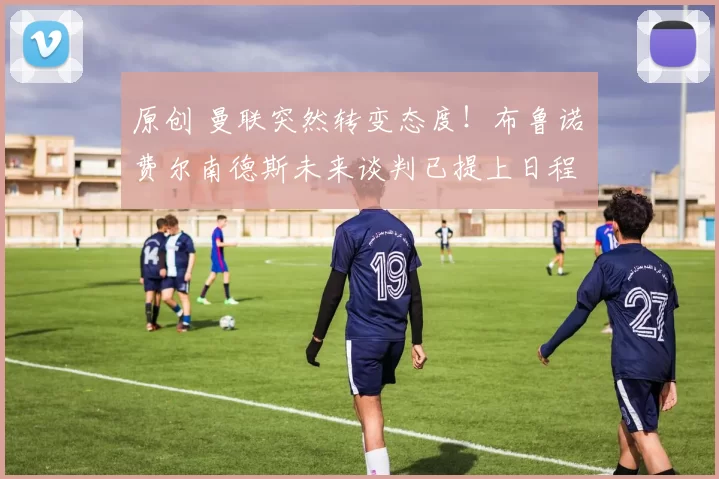 原创 曼联突然转变态度！布鲁诺・费尔南德斯未来谈判已提上日程