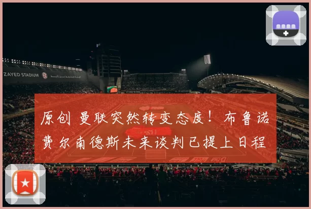 原创 曼联突然转变态度！布鲁诺・费尔南德斯未来谈判已提上日程