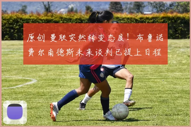 原创 曼联突然转变态度！布鲁诺・费尔南德斯未来谈判已提上日程