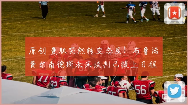 原创 曼联突然转变态度！布鲁诺・费尔南德斯未来谈判已提上日程