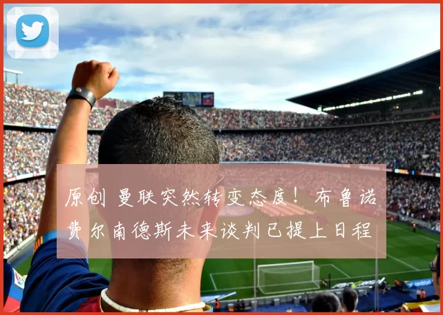 原创 曼联突然转变态度！布鲁诺・费尔南德斯未来谈判已提上日程