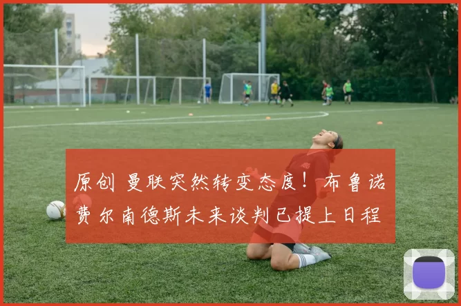 原创 曼联突然转变态度！布鲁诺・费尔南德斯未来谈判已提上日程