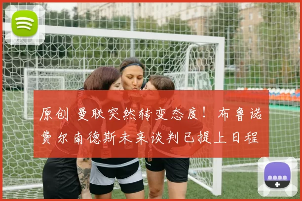 原创 曼联突然转变态度！布鲁诺・费尔南德斯未来谈判已提上日程