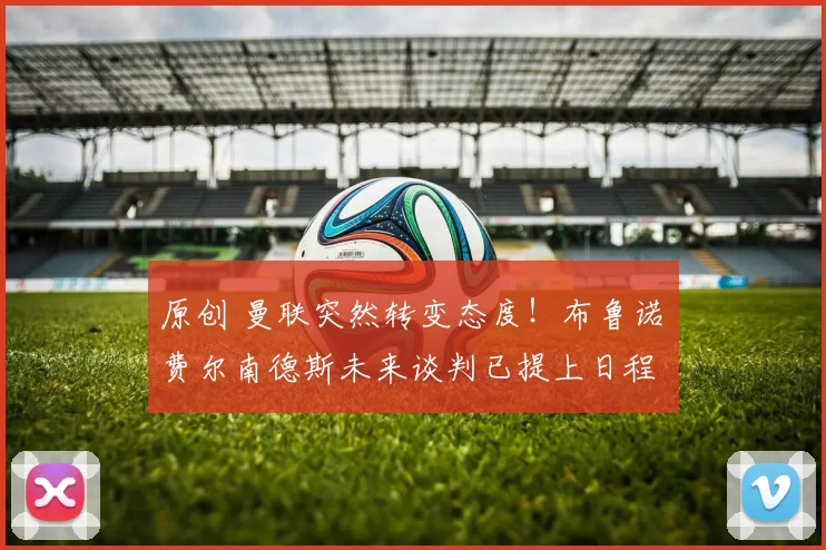 原创 曼联突然转变态度！布鲁诺・费尔南德斯未来谈判已提上日程