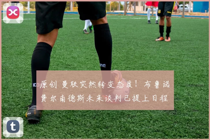 原创 曼联突然转变态度！布鲁诺・费尔南德斯未来谈判已提上日程