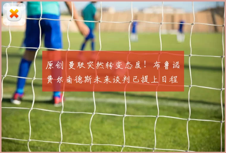 原创 曼联突然转变态度！布鲁诺・费尔南德斯未来谈判已提上日程