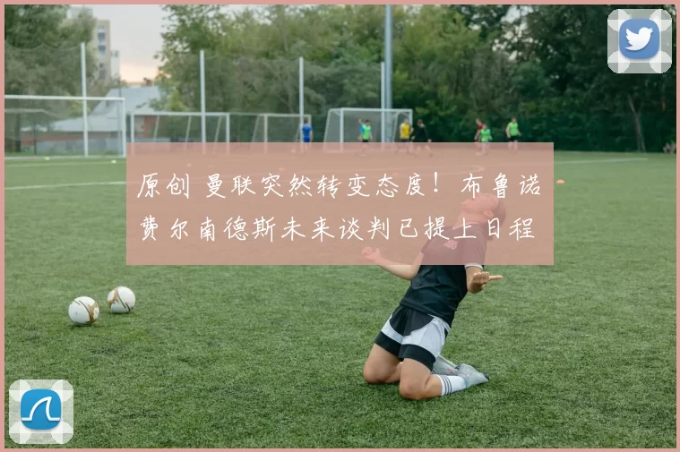 原创 曼联突然转变态度!布鲁诺・费尔南德斯未来谈判已提上日程