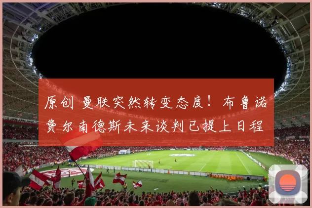 原创 曼联突然转变态度！布鲁诺・费尔南德斯未来谈判已提上日程