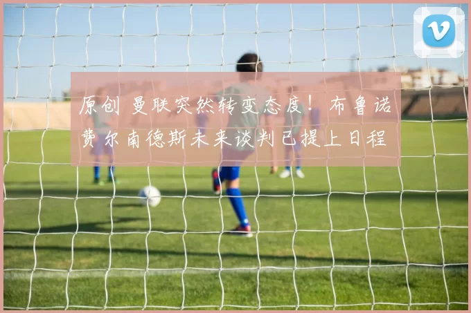 原创 曼联突然转变态度！布鲁诺・费尔南德斯未来谈判已提上日程